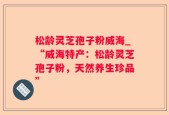 松龄灵芝孢子粉威海_“威海特产：松龄灵芝孢子粉，天然养生珍品”