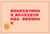黄芪加灵芝孢子粉的功效_黄芪与灵芝孢子粉的结合：探索其独特功效