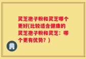 灵芝孢子粉和灵芝哪个更好(比较适合健康的灵芝孢子粉和灵芝：哪个更有优势？)