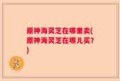 原神海灵芝在哪里卖(原神海灵芝在哪儿买？)