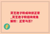 灵芝孢子粉成块状正常_灵芝孢子粉结块现象解析：正常与否？