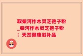 取柴河柞木灵芝孢子粉_柴河柞木灵芝孢子粉：天然健康滋补品
