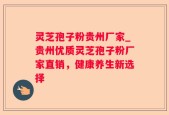 灵芝孢子粉贵州厂家_贵州优质灵芝孢子粉厂家直销，健康养生新选择