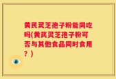 黄芪灵芝孢子粉能同吃吗(黄芪灵芝孢子粉可否与其他食品同时食用？)