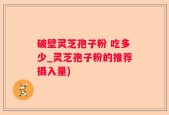 破壁灵芝孢子粉 吃多少_灵芝孢子粉的推荐摄入量)