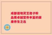 成都道地灵芝孢子粉 品质卓越营养丰富的健康养生之选