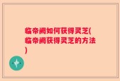 临帝阙如何获得灵芝(临帝阙获得灵芝的方法)