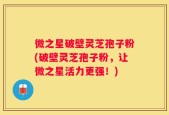 微之星破壁灵芝孢子粉(破壁灵芝孢子粉，让微之星活力更强！)