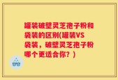 罐装破壁灵芝孢子粉和袋装的区别(罐装VS袋装，破壁灵芝孢子粉哪个更适合你？)