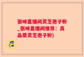 张咪直播间灵芝孢子粉_张咪直播间推荐：高品质灵芝孢子粉)