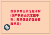 国货长白山灵芝孢子粉(国产长白山灵芝孢子粉：天然健康的强身养颜圣品)