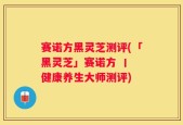 赛诺方黑灵芝测评(「黑灵芝」赛诺方 丨 健康养生大师测评)