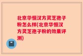 北京华恒汉方灵芝孢子粉怎么样(北京华恒汉方灵芝孢子粉的效果评测)