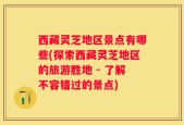 西藏灵芝地区景点有哪些(探索西藏灵芝地区的旅游胜地 - 了解不容错过的景点)