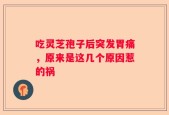 吃灵芝孢子后突发胃痛，原来是这几个原因惹的祸