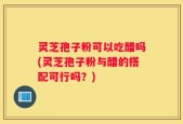 灵芝孢子粉可以吃醋吗(灵芝孢子粉与醋的搭配可行吗？)