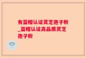 有蓝帽认证灵芝孢子粉_蓝帽认证高品质灵芝孢子粉