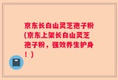 京东长白山灵芝孢子粉(京东上架长白山灵芝孢子粉，强效养生护身！)