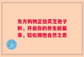 东方购物正信灵芝孢子粉，开启你的养生新篇章，轻松拥抱自然之恩