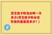 灵芝孢子粉泡水喝一次多少(灵芝孢子粉水泡饮用的重量是多少？)