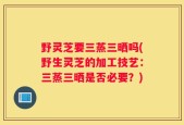 野灵芝要三蒸三晒吗(野生灵芝的加工技艺：三蒸三晒是否必要？)