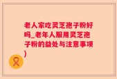 老人家吃灵芝孢子粉好吗_老年人服用灵芝孢子粉的益处与注意事项)