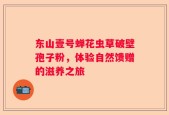 东山壹号蝉花虫草破壁孢子粉，体验自然馈赠的滋养之旅
