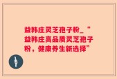 益韩庄灵芝孢子粉_“益韩庄高品质灵芝孢子粉，健康养生新选择”