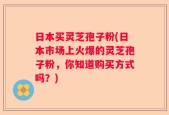 日本买灵芝孢子粉(日本市场上火爆的灵芝孢子粉，你知道购买方式吗？)