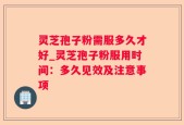 灵芝孢子粉需服多久才好_灵芝孢子粉服用时间：多久见效及注意事项