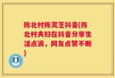 陈北村陈灵芝抖音(陈北村夫妇在抖音分享生活点滴，网友点赞不断)