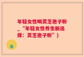 年轻女性喝灵芝孢子粉_“年轻女性养生新选择：灵芝孢子粉”)