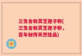 三生合和灵芝孢子粉(三生合和灵芝孢子粉，百年秘传天然佳品)