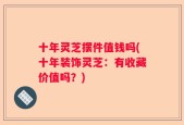 十年灵芝摆件值钱吗(十年装饰灵芝：有收藏价值吗？)