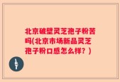 北京破壁灵芝孢子粉苦吗(北京市场新品灵芝孢子粉口感怎么样？)