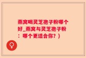 燕窝喝灵芝孢子粉哪个好_燕窝与灵芝孢子粉：哪个更适合你？)