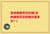 玉林蜂窝灵芝价格(玉林蜂窝灵芝的售价是多少？)
