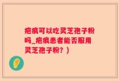 疤痕可以吃灵芝孢子粉吗_疤痕患者能否服用灵芝孢子粉？)