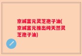 京诚富元灵芝孢子油(京诚富元推出纯天然灵芝孢子油)