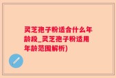 灵芝孢子粉适合什么年龄段_灵芝孢子粉适用年龄范围解析)