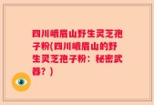 四川峨眉山野生灵芝孢子粉(四川峨眉山的野生灵芝孢子粉：秘密武器？)