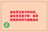 桑枝灵芝孢子粉功效_桑枝灵芝孢子粉：探索其独特功效与健康益处