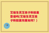 艾瑞生灵芝孢子粉胶囊靠谱吗(艾瑞生灵芝孢子粉胶囊效果如何？)