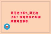 灵芝孢子粉h_灵芝孢子粉：提升免疫力与健康益处全解析