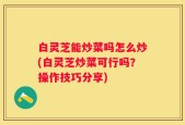 白灵芝能炒菜吗怎么炒(白灵芝炒菜可行吗？操作技巧分享)