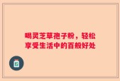 喝灵芝草孢子粉，轻松享受生活中的百般好处