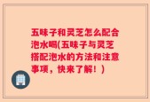 五味子和灵芝怎么配合泡水喝(五味子与灵芝搭配泡水的方法和注意事项，快来了解！)