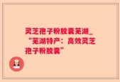 灵芝孢子粉胶囊芜湖_“芜湖特产：高效灵芝孢子粉胶囊”