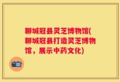 聊城冠县灵芝博物馆(聊城冠县打造灵芝博物馆，展示中药文化)