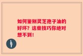 如何鉴别灵芝孢子油的好坏？这些技巧你绝对想不到！